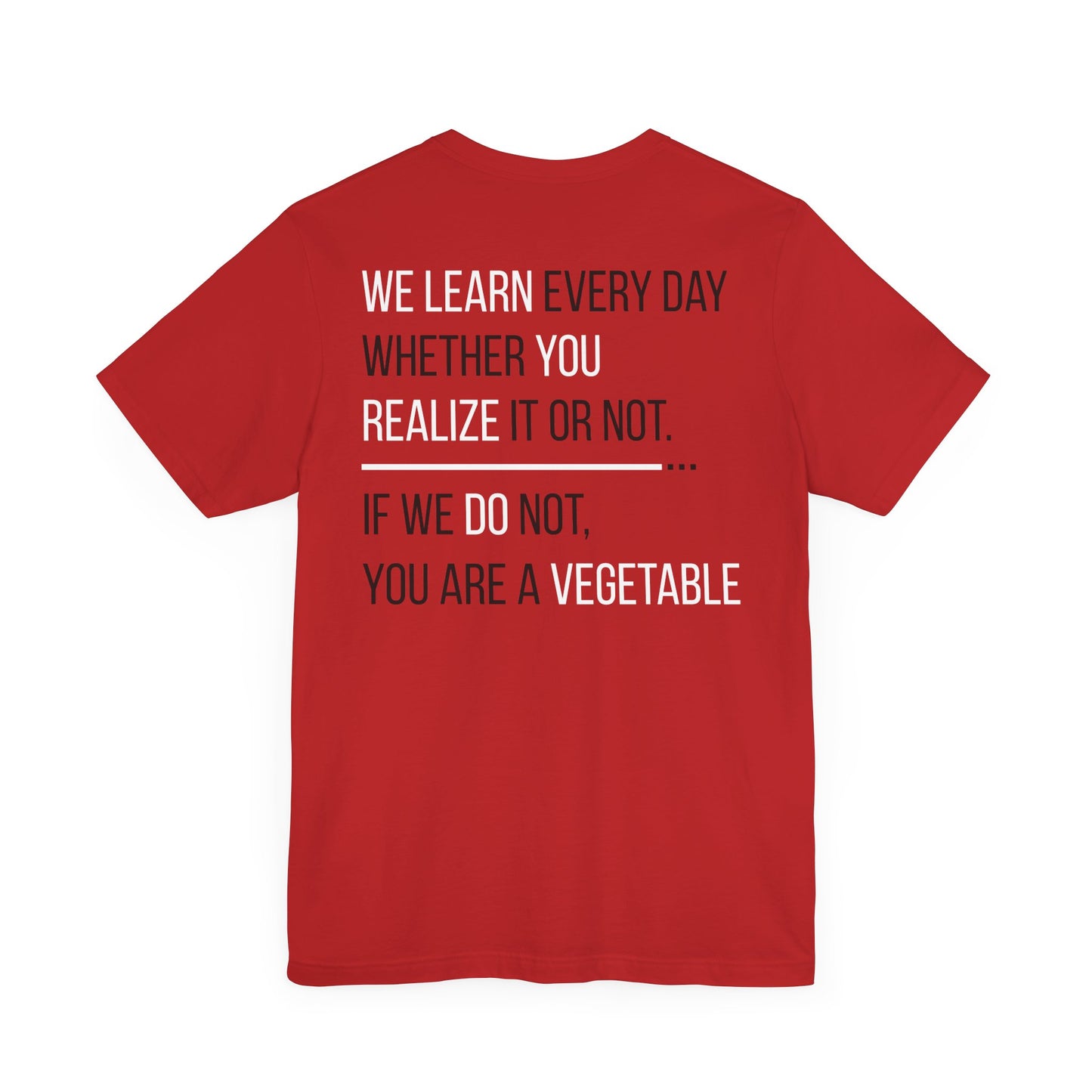 We learn every day whether you realize it or not. If we do not, you are a vegetable.