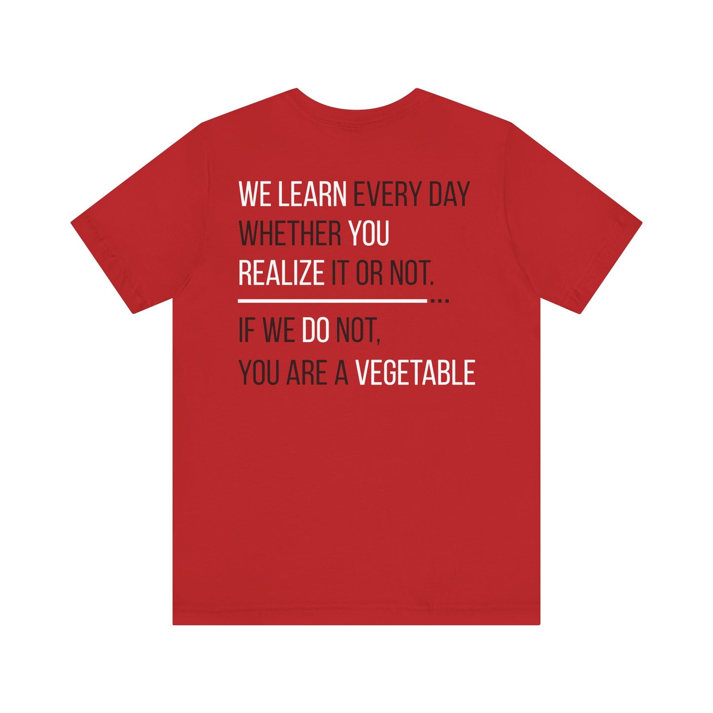 We learn every day whether you realize it or not. If we do not, you are a vegetable.